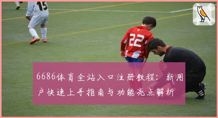 6686体育全站入口注册教程：新用户快速上手指南与功能亮点解析