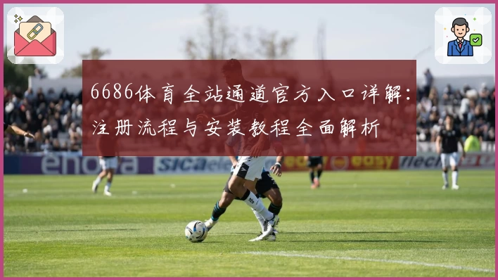 6686体育全站通道官方入口详解：注册流程与安装教程全面解析