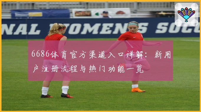 6686体育官方渠道入口详解：新用户注册流程与热门功能一览
