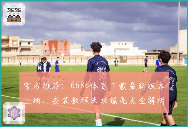 官方推荐：6686体育下载最新版本上线，安装教程及功能亮点全解析