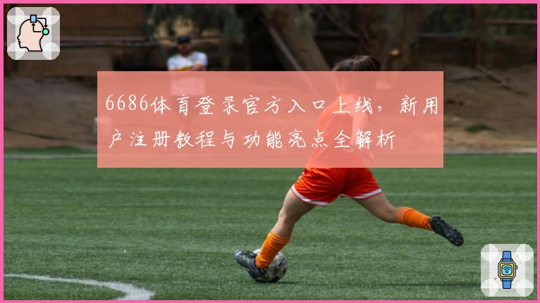 6686体育登录官方入口上线，新用户注册教程与功能亮点全解析