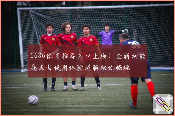 6686体育推荐入口上线！全新功能亮点与使用体验详解助你畅玩