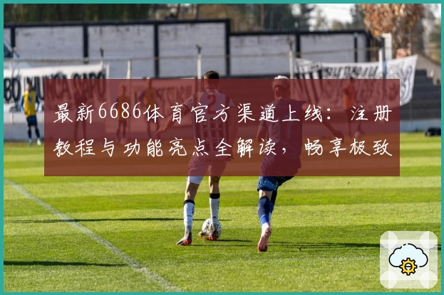 最新6686体育官方渠道上线：注册教程与功能亮点全解读，畅享极致体验