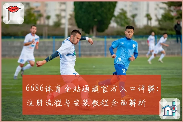 6686体育全站通道官方入口详解：注册流程与安装教程全面解析