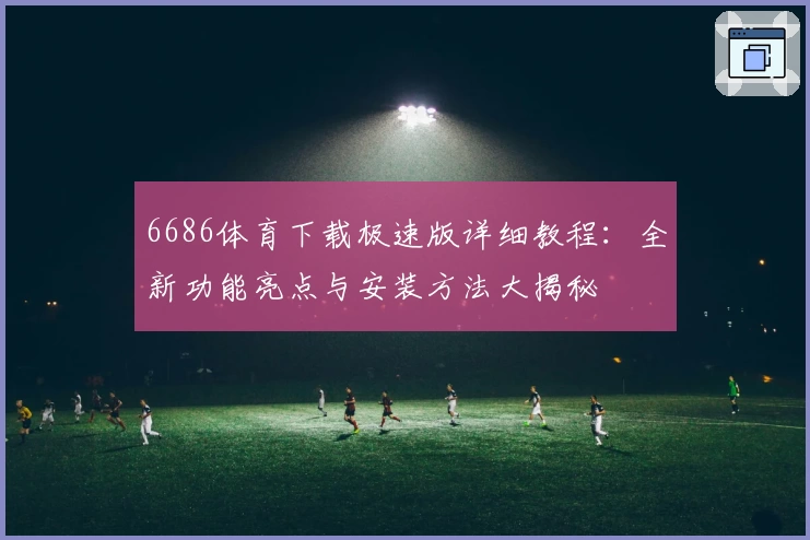 6686体育下载极速版详细教程：全新功能亮点与安装方法大揭秘