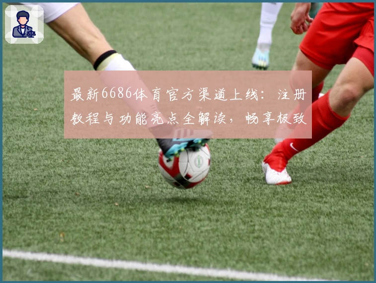 最新6686体育官方渠道上线:注册教程与功能亮点全解读,畅享极致体验