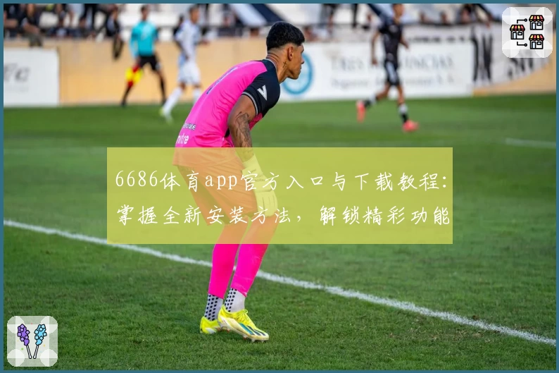 6686体育app官方入口与下载教程：掌握全新安装方法，解锁精彩功能体验