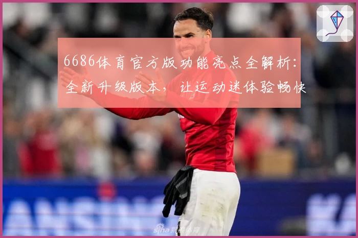 6686体育官方版功能亮点全解析：全新升级版本，让运动迷体验畅快互动